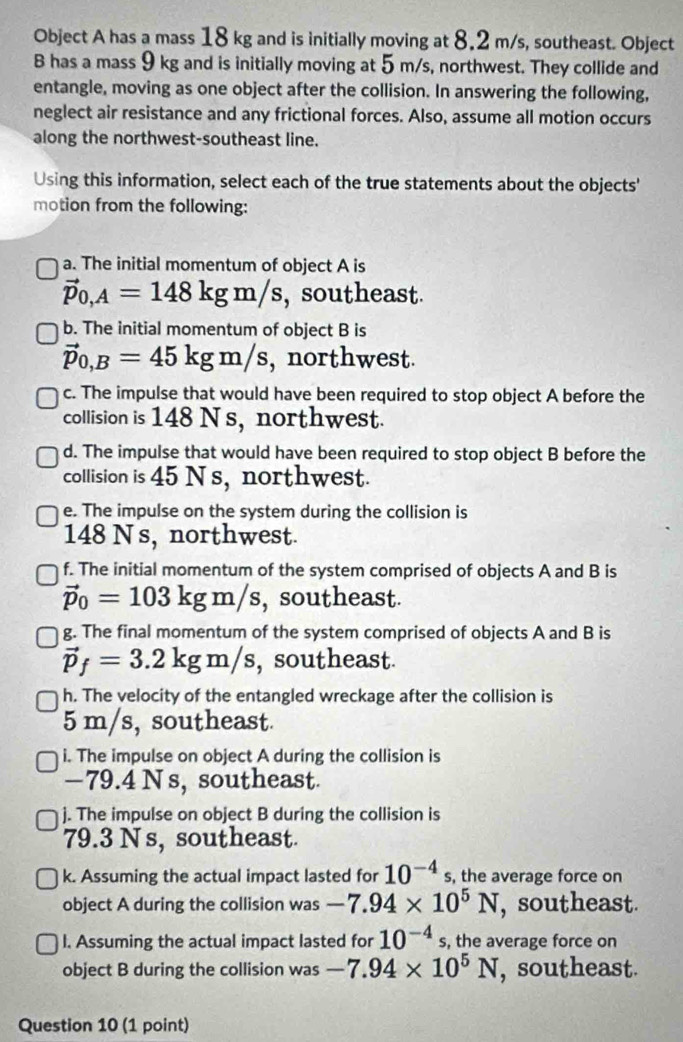 Object A has a mass 18 kg and is initially moving at 8,2 m/s, southeast. Object 
B has a mass 9 kg and is initially moving at 5 m/s, northwest. They collide and 
entangle, moving as one object after the collision. In answering the following, 
neglect air resistance and any frictional forces. Also, assume all motion occurs 
along the northwest-southeast line. 
Using this information, select each of the true statements about the objects' 
motion from the following: 
a. The initial momentum of object A is
vector p_0,A=148kgm/s , southeast. 
b. The initial momentum of object B is
vector p_0,B=45kgm/s , northwest. 
c. The impulse that would have been required to stop object A before the 
collision is 148 Ns, northwest. 
d. The impulse that would have been required to stop object B before the 
collision is 45 N s, northwest. 
e. The impulse on the system during the collision is
148 N s, northwest. 
f. The initial momentum of the system comprised of objects A and B is
vector p_0=103kgm/s , southeast. 
g. The final momentum of the system comprised of objects A and B is
vector p_f=3.2kgm/s , southeast. 
h. The velocity of the entangled wreckage after the collision is
5 m/s, southeast. 
i. The impulse on object A during the collision is
−79.4 N s, southeast 
j. The impulse on object B during the collision is
79.3 N s, southeast. 
k. Assuming the actual impact lasted for 10^(-4)s , the average force on 
object A during the collision was -7.94* 10^5N , southeast. 
I. Assuming the actual impact lasted for 10^(-4)s , the average force on 
object B during the collision was -7.94* 10^5N , southeast. 
Question 10 (1 point)