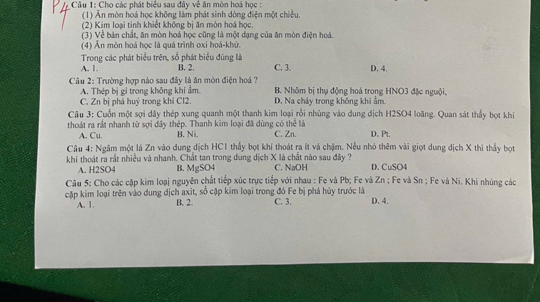 Cho các phát biểu sau đây về ăn mòn hoá học :
(1) Ăn mòn hoá học không làm phát sinh dòng điện một chiều,
(2) Kim loại tinh khiết không bị ăn mòn hoá học.
(3) Về bản chất, ăn mòn hoá học cũng là một dạng của ăn mòn điện hoá.
(4) Ấn mòn hoá học là quá trình oxi hoá-khử.
Trong các phát biểu trên, số phát biểu đúng là
A. 1. B. 2. C. 3. D. 4.
Câu 2: Trường hợp nào sau đây là ăn mòn điện hoá ?
A. Thép bị gỉ trong không khí ẩm. B. Nhôm bị thụ động hoá trong HNO3 đặc nguội,
C. Zn bị phá huỷ trong khí Cl2. D. Na cháy trong không khí ẩm.
Câu 3: Cuốn một sợi dây thép xung quanh một thanh kim loại rồi nhúng vào dung dịch H2SO4 loãng. Quan sát thấy bọt khí
thoát ra rất nhanh từ sợi dây thép. Thanh kim loại đã dùng có thể là D. Pt.
A. Cu. B. Ni. C. Zn.
Câu 4: Ngâm một lá Zn vào dung dịch HC1 thấy bọt khí thoát ra ít và chậm. Nều nhỏ thêm vài giọt dung dịch X thì thấy bot
khí thoát ra rất nhiều và nhanh. Chất tan trong dung dịch X là chất nào sau đây ?
A. H2SO4 B. MgSO4 C. NaOH D. CuSO4
Câu 5: Cho các cặp kim loại nguyên chất tiếp xúc trực tiếp với nhau : Fe và Pb; Fe và Zn ; Fe và Sn ; Fe và Ni. Khi nhúng các
cặp kim loại trên vào dung dịch axit, số cặp kim loại trong đó Fe bị phá hủy trước là
A. 1. B. 2. C. 3. D. 4.