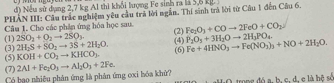 Nếu sử dụng 2,7 kg Al thì khối lượng Fe sinh ra là 5,6 kg. 
PHẢN III: Câu trắc nghiệm yêu cầu trả lời ngắn. Thí sinh trả lời từ Câu 1 đến Câu 6. 
Câu 1. Cho các phản ứng hóa học sau. 
(1) 2SO_2+O_2to 2SO_3. (2) Fe_2O_3+COto 2FeO+CO_2. 
(3) 2H_2S+SO_2to 3S+2H_2O. (4) P_2O_5+3H_2Oto 2H_3PO_4. 
(5) KOH+CO_2to KHCO_3. (6) Fe+4HNO_3to Fe(NO_3)_3+NO+2H_2O. 
(7) 2Al+Fe_2O_3to Al_2O_3+2Fe. 
Có bao nhiêu phản ứng là phản ứng oxi hóa khử? 
O trong đó a, b, c, d, e là hệ số