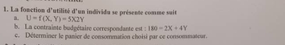 La fonction d'utilité d'un individu se présente comme suit
a. U=f(X,Y)=5X2Y
b. La contrainte budgétaire correspondante est : 180=2X+4Y
c. Déterminer le panier de consommation choisi par ce consommateur.