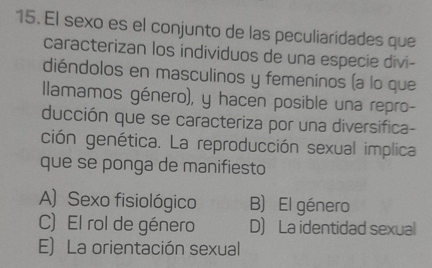 El sexo es el conjunto de las peculiaridades que
caracterizan los individuos de una especie divi-
diéndolos en masculinos y femeninos (a lo que
llamamos género), y hacen posible una repro-
ducción que se caracteriza por una diversifica-
ción genética. La reproducción sexual implica
que se ponga de manifiesto
A) Sexo fisiológico B) El género
C) El rol de género D) La identidad sexual
E) La orientación sexual