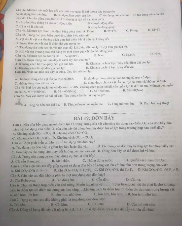 Mômen của một lực đổi với một trục quay là đại lượng đặc trưng cho
A. tác dụng kéo của lực. B. tác dụng làm quay của lực. C. tác dụng uốn của lực. D. tác dụng nén của lực.
Câu 43. Chuyển động của đinh vit khi chúng ta vận nó vào tấm gỗ là
A. chuyển động thẳng và chuyển động xiên. B. chuyến động đều.
C. Cả A và B đều sai D. chuyển động quay.
Câu 44. Mômen lực được xác định bằng công thức: A. F=m B. M=F/d. C. ^2-11 g D. M=Fd.
Câu 45. Trong các phát biểu dưới đây, phát biểu nào sai?
A. Vật rắn là vật mà khoảng cách giữa hai điểm bắt kì trên vật không đổi.
B. Trọng tâm của vật rắn là điểm đặt của trọng lực.
C. Tác dụng của một lực lên vật rấn thay đổi khi điểm đặt của lực trượt trên giá của nó.
D. Khi vật rắn ở trạng thái cân bằng thì mọi điểm của vật rắn đều đứng yên.
Câu 46. Mômen lực có đơn vị là: A. kg.m/s^2. B. N.m. C. kg.m/s. D. N/m.
Câu 47. Đoạn thẳng nào sau đây là cánh tay đòn của lực?
A. Khoảng cách từ trục quay đến giá của lực. B. Khoảng cách từ trục quay đến điểm đặt của lực.
C. Khoảng cách từ vật đến giá của lực. D. Khoảng cách từ trục quay đến vật.
Câu 48. Nhận xét nào sau đây là đúng. Quy tắc mômen lực
A. chỉ được dùng cho vật rắn có trục cổ định. B. chi được dùng cho vật rắn không có trục cố định.
C. không dùng cho vật nào cả. D. dùng được cho cả vật rắn có trục cố định và không cố định.
Câu 49. Hai lực của ngẫu lực có độ lớn F=20N , khoảng cách giữa hai giá của ngẫu lực là d=30cm. Mômen của ngẫu
lực là: A. M=0,6(Nm). B. M=600(Nm). C. M=6(Nm). D. M=60(Nm).
Câu 50. Vòi vặn nước có hai tai vặn. Tác dụng của các tai này là gì?
A. Tăng độ bền của đai ốc. B. Tăng mômen của ngẫu lực. C. Tăng mômen lực. D. Đảm bảo mỹ thuật
bài 19: ĐÒN Bảy
Câu 1. Nếu đòn bầy quay quanh điểm tựa O, trọng lượng của vật cần nâng tác dụng vào điểm O_1 , của đòn bầy, lực
nâng vật tác dụng vào điểm O_2 của đòn bầy thì dùng đòn bầy được lợi về lực trong trường hợp nào dưới đây?
A. Khoảng cách OO_1>OO_2.. B. Khoảng cách OO=OO_2.
C. Khoảng cách OO_1 . D. Khoảng cách OO_1=2OO_2.
Câu 2. Chọn phát biểu sai khi nói về tác dụng của đòn bầy?
A. Tác dụng của đòn bầy là giảm lực kéo hoặc đầy vật. B. Tác dụng của đòn bầy là tăng lực kéo hoặc đầy vật.
C. Đòn bầy có tác dụng làm thay đổi hướng của lực vào vật. D. Dùng đòn bầy có thể được lợi về lực.
Câu 3. Trong các dụng cụ sau đây, dụng cụ nào là đòn bầy?
A. Cái cầu thang gác. B. Mái chèo. C. Thùng đựng nước. D. Quyền sách nằm trên bàn.
Câu 4. Điều kiện nào sau đây giúp người sử dụng đòn bầy để nâng vật lên với lực nhỏ hơn trọng lượng của vật?
A. Khi OO_2 thì F_2 B. Khi OO_2=OO_1 thì F_2=F_1 C. Khi OO_2>OO_1 thì F_2 D. Khi OO_2>OO_1 thì F_2>F_1.
Câu 5. Cân nào sau đây không phải là một ứng dụng của đòn bầy?
A. Cân Robecvan. B. Cân đồng hồ. C. Cần đòn. D. Cân tạ.
Câu 6. Chọn từ thích hợp điễn vào chỗ trống: Muốn lực nâng vật......... trọng lượng của vật thì phải là cho khoảng
cách từ điểm tựa tới điểm tác dụng của lực nâng......khoảng cách từ điểm tựa tới điểm tác dụn của trọng lượng vật.
A. nhỏ hơn, lớn hơn. B. nhỏ hơn, nhỏ hơn. C. lớn hơn, lớn hơn. D. lớn hơn, nhỏ hơn,
Câu 7. Dụng cụ nào sau đây không phải là ứng dụng của đòn bầy?
A. Cái kéo. B. Cái kìm. C. Cái cưa. D. Cái mở nút chai.
Câu 8. Dùng xà beng để bẩy vật nặng lên (H.15. 1). Phải đặt điểm tựa ở đầu để bẫy vật lên doverline e nhất?