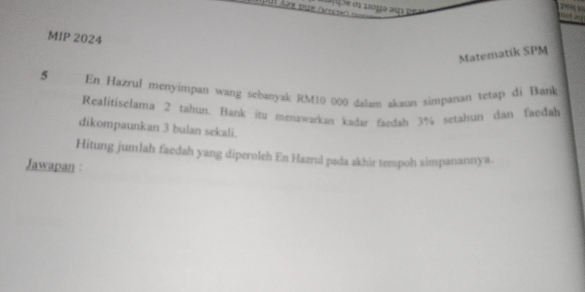 ta|uãe 01 10µə am peas 
D ui áəx due (vich) fr 
not ay 
MIP 2024 
Matematik SPM 
5 
En Hazrul menyimpan wang sebanyak RM10 000 dalam akaun simpanan tetap di Bank 
Realitiselama 2 tahun. Bank itu menawarkan kadar faedah 3% setahun dan faedah 
dikompaunkan 3 bulan sekali. 
Hitung jumlah faedah yang diperoleh En Hazrul pada akhir tempoh simpanannya. 
Jawapan :