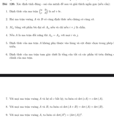 Xác định tính đúng - sai của mệnh đề sau và giải thích ngắn gọn (nếu cần): 
1. Định thức của ma trận beginpmatrix a&b c&dendpmatrix L downarrow ad+bc. 
2. Hai ma trận vuông A và B có cùng định thức nếu chúng có cùng cô, 
3. M_0 bằng với phần bù đại số A_0j nếu và chí nếu i+j là chẵn 
4. Nếu A là ma trận đối xứng thì A_0=A_j với mọi í vi j. 
5. Dịnh thức của ma trận A không phụ thuộc vào hàng và cột được chọn trong phép 
triển. 
6. Định thức của ma trận tam giác dưới là tổng của tắt cả các phần tử trên dường 
chính của ma trận. 
7. Với mọi ma trận vuōng A và hệ số c bất kỳ, ta luôn có det (cA)=cdet(A). 
8. Với mọi ma trận vuỡng A và B, ta luôn có det (A+B)=det(A)+det(B). 
9. Với mọi ma trận vuông A, ta luôn có det(A^2)=(det(A))^2.