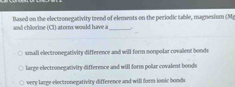 Based on the electronegativity trend of elements on the periodic table, magnesium (Mg
and chlorine (Cl) atoms would have a _.
small electronegativity difference and will form nonpolar covalent bonds
large electronegativity difference and will form polar covalent bonds
very large electronegativity difference and will form ionic bonds