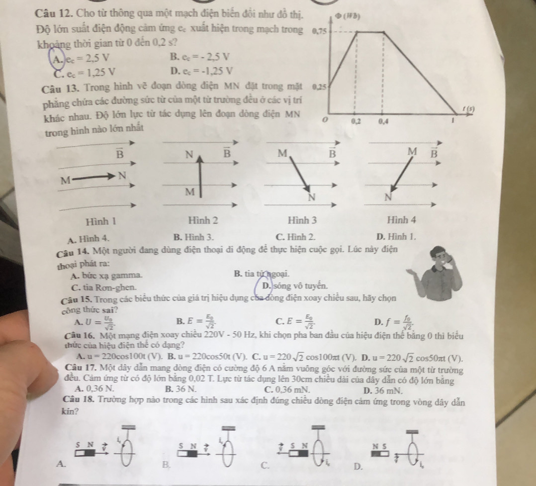 Cho từ thông qua một mạch điện biến đổi như đồ thị
Độ lớn suất điện động cảm ứng e. xuất hiện trong mạch tron
khoảng thời gian từ 0 đến 0,2 s?
A. e_c=2,5V B. e_c=-2,5V
C. e_c=1,25V D. e_c=-1,25V
Câu 13. Trong hình vẽ đoạn dòng điện MN đặt trong mặ
phẳng chứa các đường sức từ của một từ trường đều ở các vị tr
khác nhau. Độ lớn lực từ tác dụng lên đoạn dòng điện MN
trong hình nào lớn nhất
overline B
N overline B M vector B M vector B
M N
M
N
N
Hình 1 Hình 2 Hình 3 Hình 4
A. Hình 4. B. Hình 3. C. Hình 2. D. Hình 1.
Câu 14. Một người đang dùng điện thoại di động để thực hiện cuộc gọi. Lúc này điện
thoại phát ra:
A. bức xạ gamma. B. tia từ ngoại.
C. tia Rơn-ghen. D. sóng vô tuyến.
Câu 15. Trong các biểu thức của giá trị hiệu dụng của đòng điện xoay chiều sau, hãy chọn
công thức sai?
B.
A. U=frac U_0sqrt(2). E=frac E_0sqrt(2) C. E=frac E_0sqrt(2). f=frac f_0sqrt(2).
D.
Câu 16. Một mạng điện xoay chiều 22 V-501 Hz, khi chọn pha ban đầu của hiệu điện thế băng 0 thì biểu
thức của hiệu điện thế có dạng?
A. u=220cos 100t(V). B. u=220cos 50t(V) C. u=220sqrt(2) cos 100π t(V) ). D. u=220sqrt(2)cos 50π t(V).
Câu 17. Một dây dẫn mang dòng điện có cường độ 6 A năm vuông góc với đường sức của một từ trường
đều. Cảm ứng từ có độ lớn bằng 0,02 T. Lực từ tác dụng lên 30cm chiều dài của dây dẫn có độ lớn bằng
A. 0,36 N. B. 36 N. C. 0,36 mN. D. 36 mN.
Câu 18. Trường hợp nào trong các hình sau xác định đúng chiều dòng điện cảm ứng trong vòng dây dẫn
kin?
s N ? N S
A.
B
C
D.