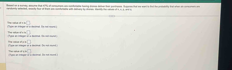 Based on a survey, assume that 47% of consumers are comfortable having drones deliver their purchases. Suppose that we want to find the probability that when six consumers are
randomly selected, exactly four of them are comfortable with delivery by drones. Identify the values of n, x, p, and q.
The value of n is □. 
(Type an integer or a decimal. Do not round.)
The value of x is □.
(Type an integer or a decimal. Do not round.)
The value of p is □.
(Type an integer or a decimal. Do not round.)
The value of q is □. 
(Type an integer or a decimal. Do not round.)