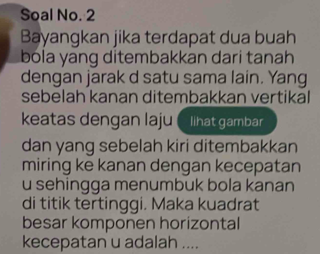 Soal No. 2 
Bayangkan jika terdapat dua buah 
bola yang ditembakkan dari tanah 
dengan jarak d satu sama lain. Yang 
sebelah kanan ditembakkan vertikal 
keatas dengan laju lihat gambar 
dan yang sebelah kiri ditembakkan 
miring ke kanan dengan kecepatan 
u sehingga menumbuk bola kanan 
di titik tertinggi. Maka kuadrat 
besar komponen horizontal 
kecepatan u adalah ....