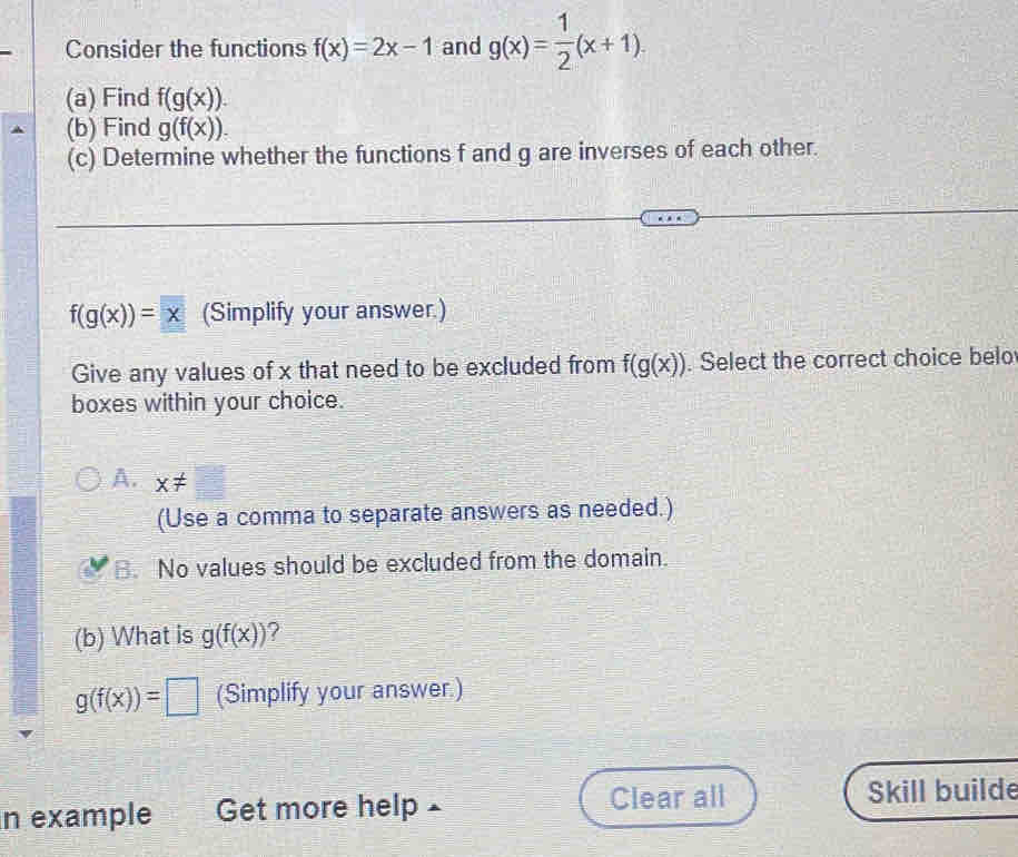 Consider the functions f(x)=2x-1 and g(x)= 1/2 (x+1). 
(a) Find f(g(x)). 
(b) Find g(f(x)). 
(c) Determine whether the functions f and g are inverses of each other.
f(g(x))=x (Simplify your answer.)
Give any values of x that need to be excluded from f(g(x)). Select the correct choice belo
boxes within your choice.
A. x!= □
(Use a comma to separate answers as needed.)
B. No values should be excluded from the domain.
(b) What is g(f(x)) ?
g(f(x))=□ (Simplify your answer.)
in example Get more help Clear all Skill builde