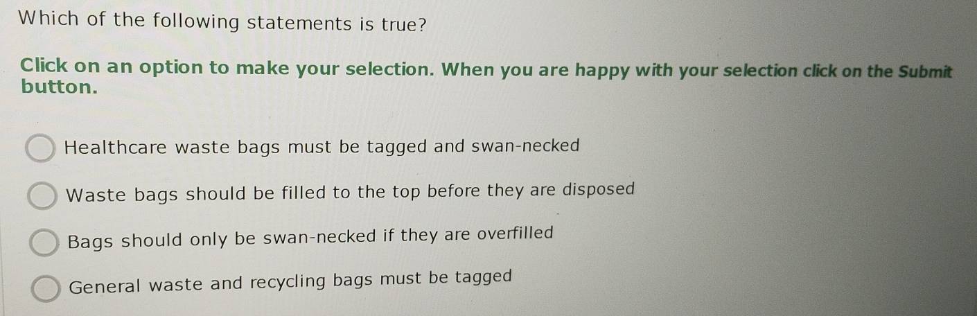 Which of the following statements is true?
Click on an option to make your selection. When you are happy with your selection click on the Submit
button.
Healthcare waste bags must be tagged and swan-necked
Waste bags should be filled to the top before they are disposed
Bags should only be swan-necked if they are overfilled
General waste and recycling bags must be tagged