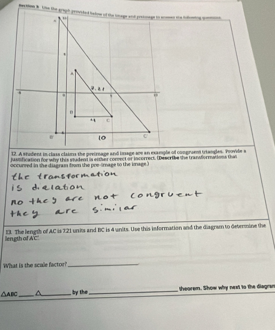 A student in class claims the preimage and image are an example of congruent triangles. Provide a
justification for why this student is either correct or incorrect. (Describe the transformations that
occurred in the diagram from the pre-image to the image.)
13. The length of AC is 7.21 units and BC is 4 units. Use this information and the diagram to determine the
length of A'C'.
What is the scale factor?_
_ △ ABC
_by the _theorem. Show why next to the diagram