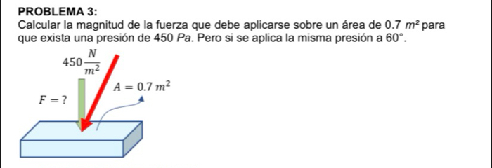 PROBLEMA 3:
Calcular la magnitud de la fuerza que debe aplicarse sobre un área de 0.7m^2 para
que exista una presión de 450 Pa. Pero si se aplica la misma presión a 60°.