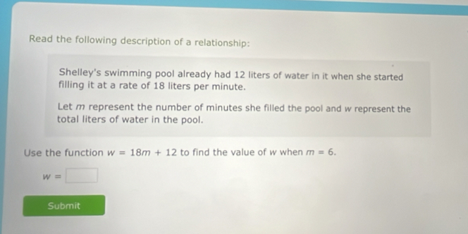 Read the following description of a relationship: 
Shelley's swimming pool already had 12 liters of water in it when she started 
filling it at a rate of 18 liters per minute. 
Let m represent the number of minutes she filled the pool and w represent the 
total liters of water in the pool. 
Use the function w=18m+12 to find the value of w when m=6.
w=□
Submit