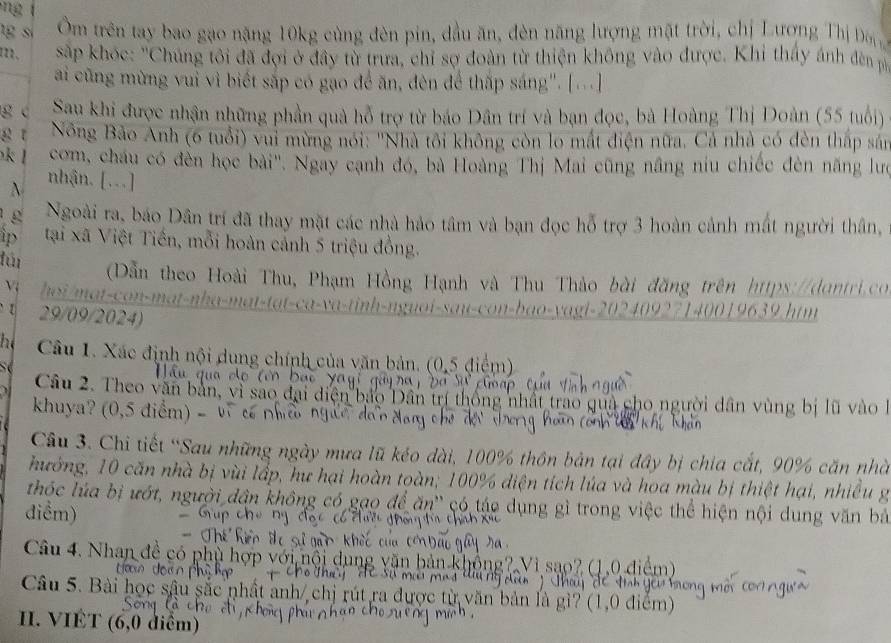 ng   
g s Ôm trên tay bao gạo nặng 10kg cùng đèn pin, đầu ăn, đèn năng lượng mặt trời, chị Lương Thị Đ
122、  sắp khóc: 'Chúng tôi đã đợi ở đây từ trưa, chỉ sợ đoàn từ thiện không vào được. Khi thấy ánh đn pố
ai cũng mừng vuì vì biết sắp có gạo để ăn, đèn để thấp sáng". [...]
g c Sau khi được nhận những phần quả hỗ trợ từ báo Dân trí và bạn đọc, bà Hoàng Thị Doàn (55 tuổi)
g t  Nông Bảo Anh (6 tuổi) vui mừng nói: 'Nhà tôi không còn lo mất điện nữa. Cả nhà có đèn thấp sán
k com, cháu có đèn học bài''. Ngay cạnh đó, bà Hoàng Thị Mai cũng nâng niu chiếc đèn năng lưc
 nhận. [...]
g Ngoài ra, báo Dân trí đã thay mặt các nhà hảo tâm và bạn đọc hỗ trợ 3 hoàn cảnh mất người thân,
ip tại xã Việt Tiến, mỗi hoàn cảnh 5 triệu đồng.
fún Dẫn theo Hoài Thu, Phạm Hồng Hạnh và Thu Thảo bài đồng trên https://dontri.co
V hoi/mat-con-mat-nha-mat-tat-ca-va-tinh-nguoi-sau-con-bao-vagi-20240927140019639.htm
[ 29/09/2024)
he  Câu 1. Xác định nội dung chính của văn bản. (0,5 điể
 
Câu 2. Theo văn bản,
khuya? (0,5 điểm) -
mất trao quả cho người dân vùng bị lũ vào 
Câu 3. Chi tiết “Sau những ngày mưa lũ kéo dài, 100% thôn bản tại đây bị chia cất, 90% căn nhà
hướng, 10 căn nhà bị vùi lấp, hư hại hoàn toàn; 100% diện tích lúa và hoa mà âu bị thiệt hại, nhiều g
thốc lúa bị ướt, người dân không có     t e   ụng gì tron ện nội dung văn bả
điểm)
Câu 4. Nhan đề có
Câu 5. Bài 1
II. VIÉT (6,0 diểm)