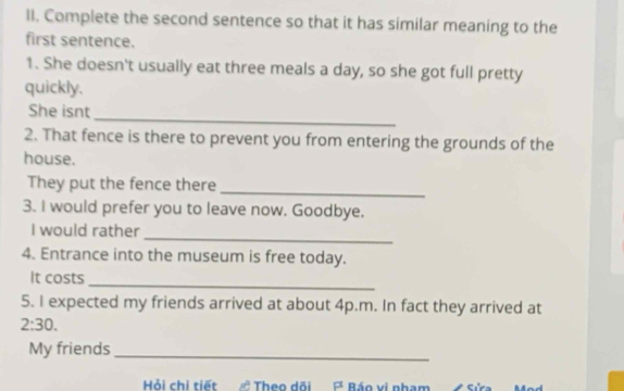 Complete the second sentence so that it has similar meaning to the 
first sentence. 
1. She doesn't usually eat three meals a day, so she got full pretty 
quickly. 
_ 
She isnt 
2. That fence is there to prevent you from entering the grounds of the 
house. 
_ 
They put the fence there 
3. I would prefer you to leave now. Goodbye. 
_ 
I would rather 
4. Entrance into the museum is free today. 
It costs 
_ 
5. I expected my friends arrived at about 4p.m. In fact they arrived at 
2:30. 
My friends_ 
Hỏi chi tiết Theo dõi P Báo vị nham