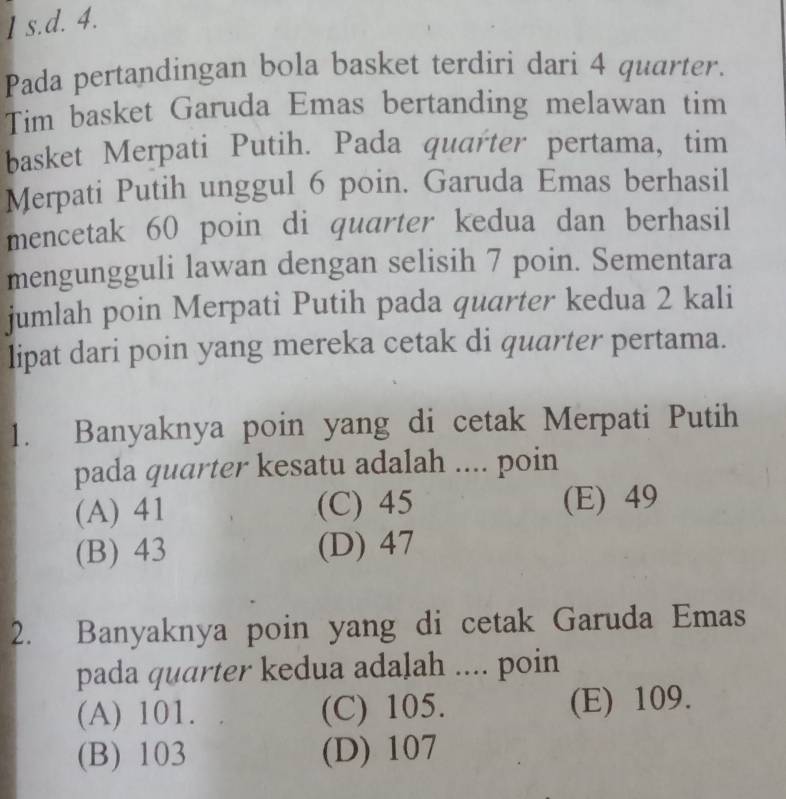 Pada pertandingan bola basket terdiri dari 4 quarter.
Tim basket Garuda Emas bertanding melawan tim
basket Merpati Putih. Pada quarter pertama, tim
Merpati Putih unggul 6 poin. Garuda Emas berhasil
mencetak 60 poin di quarter kedua dan berhasil
mengungguli lawan dengan selisih 7 poin. Sementara
jumlah poin Merpati Putih pada quarter kedua 2 kali
lipat dari poin yang mereka cetak di quarter pertama.
1. Banyaknya poin yang di cetak Merpati Putih
pada quarter kesatu adalah .... poin
(A) 41 (C) 45 (E) 49
(B) 43 (D) 47
2. Banyaknya poin yang di cetak Garuda Emas
pada quarter kedua adalah .... poin
(A) 101. (C) 105. (E) 109.
(B) 103 (D) 107