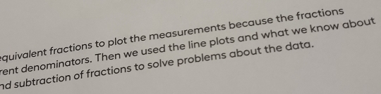 quivalent fractions to plot the measurements because the fractions 
rent denominators. Then we used the line plots and what we know about 
nd subtraction of fractions to solve problems about the data.