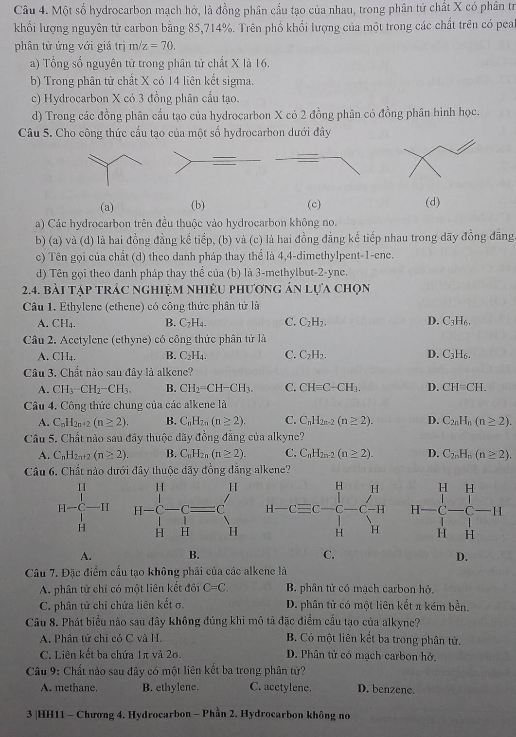 Một số hydrocarbon mạch hở, là đồng phân cấu tạo của nhau, trong phân tử chất X có phân tr
khối lượng nguyên tử carbon bằng 85,714%. Trên phồ khối lượng của một trong các chất trên có peal
phân tử ứng với giá trị m/z=70.
a) Tổng số nguyên tử trong phân tử chất X là 16.
b) Trong phân tử chất X có 14 liên kết sigma.
c) Hydrocarbon X có 3 đồng phân cấu tạo.
d) Trong các đồng phân cấu tạo của hydrocarbon X có 2 đồng phân có đồng phân hình học.
Câu 5. Cho công thức cấu tạo của một số hydrocarbon dưới đây
(a) (b) (c) (d)
a) Các hydrocarbon trên đều thuộc vào hydrocarbon không no.
b) (a) và (d) là hai đồng đẳng kế tiếp, (b) và (c) là hai đồng đẳng kế tiếp nhau trong dãy đồng đăng
c) Tên gọi của chất (d) theo danh pháp thay thế là 4,4-dimethylpent-1-ene.
d) Tên gọi theo danh pháp thay thể của (b) là 3-methylbut-2-yne.
2.4. bài tập tRÁc nghIệM nhiềU phương án lựa chọn
Câu 1. Ethylene (ethene) có công thức phân tử là
A. CH_4. B. C_2H_4. C. C_2H_2. D. C_3H_6
Câu 2. Acetylene (ethyne) có công thức phân tử là
A. CH₄. B. C_2H_4. C. C_2H_2. D. C_3H_6.
Câu 3. Chất nào sau đây là alkene?
A. CH_3-CH_2-CH_3. B. CH_2=CH-CH_3. C. CHequiv C-CH_3. D. CHequiv CH.
Câu 4. Công thức chung của các alkene là
A. C_nF I2n+2 (n≥ 2). B. C_nH_2n(n≥ 2). C. C_nH_2n-2(n≥ 2). D. C_2nH_n(n≥ 2).
Câu 5. Chất nào sau đây thuộc dãy đồng đẳng của alkyne?
A. C_nH_2n+2(n≥ 2). B. C_nH_2n(n≥ 2). C. C_nH_2n-2(n≥ 2). D. C_2nH_n(n≥ 2).
Câu 6. Chất nào dưới đây thuộc dãy đồng đẳng alkene?
 
A.
B.
C.
D.
Câu 7. Đặc điểm cấu tạo không phải của các alkene là
A. phân tử chỉ có một liên kết đôi C=C. B. phân tử có mạch carbon hở.
C. phân tử chỉ chứa liên kết σ. D. phân tử có một liên kết π kém bền.
Câu 8. Phát biểu nào sau đây không đúng khi mô tả đặc điểm cấu tạo của alkyne?
A. Phân tử chỉ có C và H.  B. Có một liên kết ba trong phân tử.
C. Liên kết ba chứa 1π và 2σ. D. Phân tử có mạch carbon hở.
Câu 9: Chất nào sau đây có một liên kết ba trong phân tử?
A. methane. B. ethylene. C. acetylene. D. benzene.
3 |HH11 - Chương 4. Hydrocarbon - Phần 2. Hydrocarbon không no