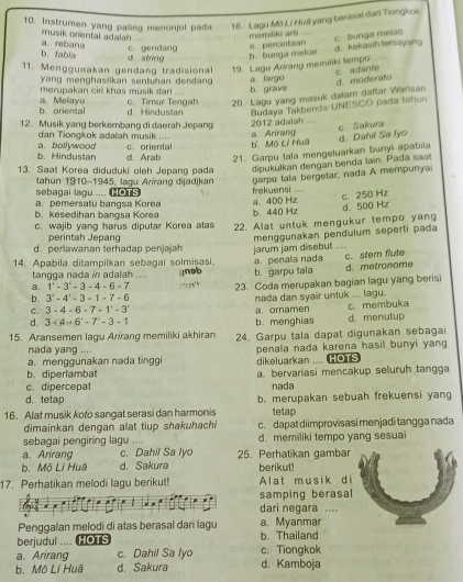 Instrumen yang paling menonjol pada  18. Lagu Mô Li Huā yang berasal dani Tiongkok
musik onental adalah c. bunga melat
c. gendang a percintaan memiliki arti   
b. tabla a. rebana d. sting b. bunga mekar
d. kekasih tersayang
11. Menggunakan gendang tradisional 19. Lagu Arrang memiliki tempo
c. adante
yang menghasilkan sentuhan dendan d. moderato
merupakan ciri khas musik đari c. Timur Tengah b. grave a fargo
20. Lagu yang masuk dalam daftar Warisan
b oriental a. Melayu d. Hindustan Budaya Takbenda UNESCO pada tahun
12. Musik yang berkembang di daerah Jepang
2012 adalah
dan Tiongkok adalah musik .... a. Arirang
d. Dahiï Sa Iyo c. Sakura
c. oriental b. Mộ Lì Huã
b. Hindustan a. bollywood d. Arab 21. Garpu tala mengeluarkan bunyi apabila
dipukulkan dengan benda lain. Pada saa!
13. Saat Korea diduduki oleh Jepang pada 45, laqu Aríranq dijadjkan garpu tala bergetar, nada A mempunyai
tahun 910-19
sebagai lagu .... HOTS
a. pemersatu bangsa Korea frekuensi ....
b. kesedihan bangsa Korea b. 440 Hz a. 400 Hz c. 250 Hz
c. wajib yang harus diputar Korea atas 22. Alat untuk mengukur tempo yang d. 500 Hz
perintah Jepang
menggunakan pendulum seperti pada
d. perlawanan terhadap penjajah
14. Apabila ditampilkan sebagai solmisasi. a. penala nada jarum jam disebut    c. stem flute
a. 1'-3'-3-4-6=7 nob b. garpu tala d. metronome
tangga nada in adalah ....
b. 3'-4'-3-1-7-6 23. Coda merupakan bagian lagu yang berisi
    
nada dan syair untuk ... lagu.
C. 3-4-6-7-1-3
c. membuka
d. 3· (4)+6^x-7^x-3-1 a.ornamen b. menghias d. menutup
15. Aransemen lagu Arrang memiliki akhiran 24. Garpu tala dapat digunakan sebagai
nada yang ....
a. menggunakan nada tinggi dikeluarkan .... HOTS penala nada karena hasil bunyi yang
b. diperlambat
c. dipercepat a. bervariasi mencakup seluruh tangga
nada
d. tetap b. merupakan sebuah frekuensi yang
16. Alat musik koto sangat serasi dan harmonis tetap
dimainkan dengan alat tiup shakuhachi c. dapat diimprovisasi menjadi tangga nada
sebagai pengiring lagu d. memiliki tempo yang sesuai
a. Arirang c. Dahil Sa lyo 25. Perhatikan gambar
b. Mō Lì Huã d. Sakura berikut!
17. Perhatikan melodi lagu berikut! Alat musik d i
samping berasal
dari negara ....
Penggalan melodi di atas berasal dari lagu a. Myanmar
berjudul .... Hots b. Thailand
a. Arirang c. Dahil Sa lyo c. Tiongkok
b.Mô Lĩ Huã d. Sakura d. Kamboja