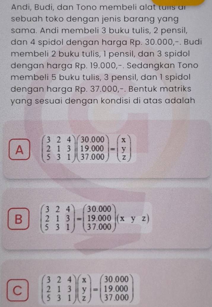 Andi, Budi, dan Tono membeli alat tulls ar
sebuah toko dengan jenis barang yang
sama. Andi membeli 3 buku tulis, 2 pensil,
dan 4 spidol dengan harga Rp. 30.000,-. Budi
membeli 2 buku tulis, 1 pensil, dan 3 spidol
dengan harga Rp. 19.000,-. Sedangkan Tono
membeli 5 buku tulis, 3 pensil, dan 1 spidol
dengan harga Rp. 37.000,-. Bentuk matriks
yang sesuai dengan kondisi di atas adalah
A beginpmatrix 3&2&4 2&1&3 5&3&1endpmatrix beginpmatrix 30.000 19.000 37.000endpmatrix =beginpmatrix x y zendpmatrix
B beginpmatrix 3&2&4 2&1&3 5&3&1endpmatrix =beginpmatrix 30.000 19.000 37.000endpmatrix (xyz)
C beginpmatrix 3&2&4 2&1&3 5&3&1endpmatrix beginpmatrix x y zendpmatrix =beginpmatrix 30.000 19.000 37.000endpmatrix