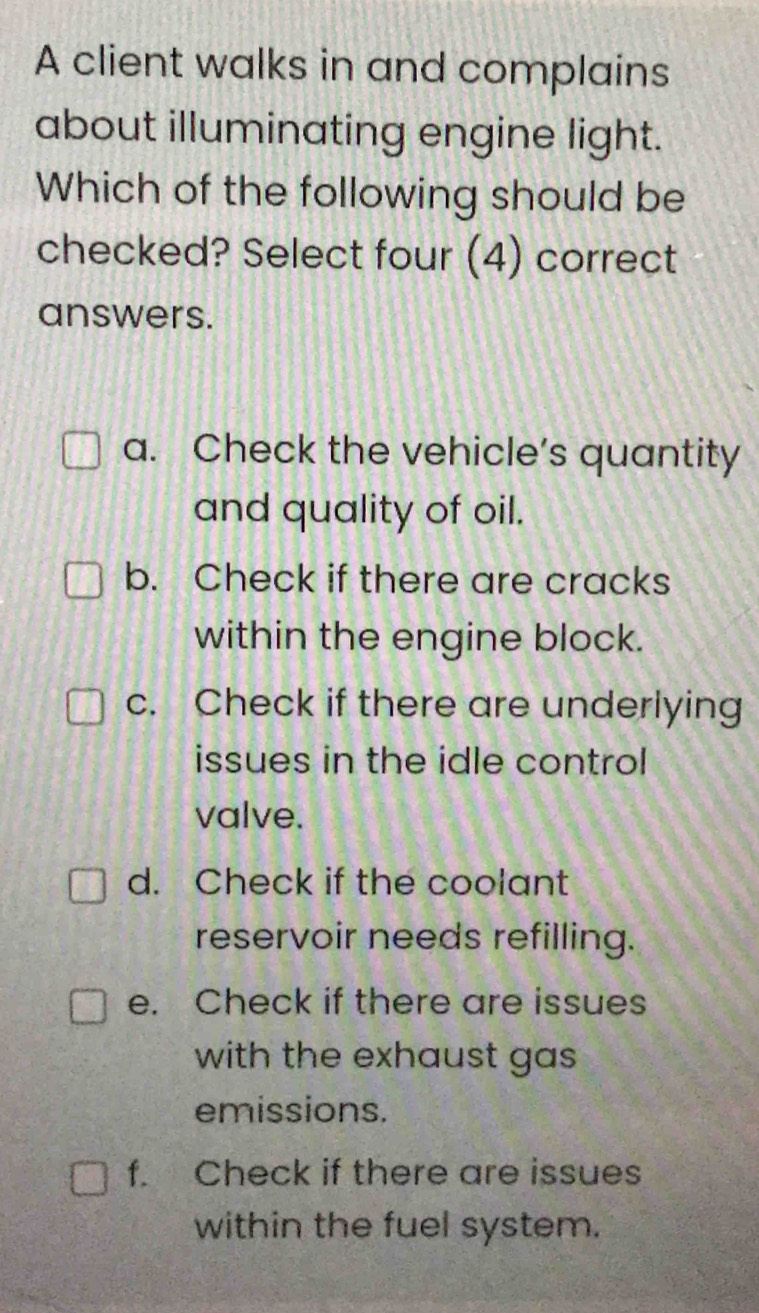 A client walks in and complains
about illuminating engine light.
Which of the following should be
checked? Select four (4) correct
answers.
a. Check the vehicle’s quantity
and quality of oil.
b. Check if there are cracks
within the engine block.
c. Check if there are underlying
issues in the idle control 
valve.
d. Check if the coolant
reservoir needs refilling.
e. Check if there are issues
with the exhaust gas 
emissions.
f. Check if there are issues
within the fuel system.