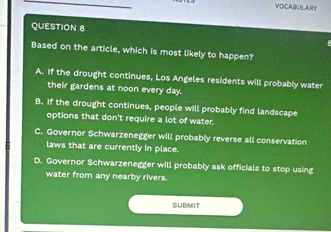 VOCABULARY
QUESTION 8
Based on the article, which is most likely to happen?
A. If the drought continues, Los Angeles residents will probably water
their gardens at noon every day.
B. If the drought continues, people will probably find landscape
options that don't require a lot of water.
C. Governor Schwarzenegger will probably reverse all conservation
laws that are currently in place.
D. Governor Schwarzenegger will probably ask officials to stop using
water from any nearby rivers.
SUBMIT