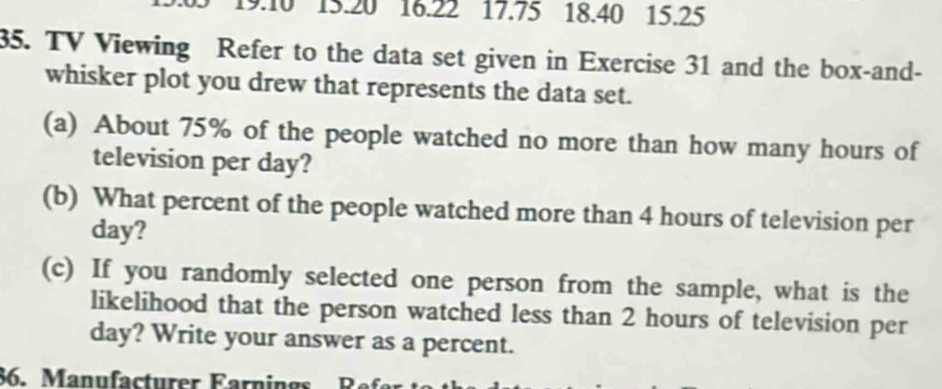 9:10 15.20 16.22 17.75 18.40 15.25
35. TV Viewing Refer to the data set given in Exercise 31 and the box-and- 
whisker plot you drew that represents the data set. 
(a) About 75% of the people watched no more than how many hours of 
television per day? 
(b) What percent of the people watched more than 4 hours of television per
day? 
(c) If you randomly selected one person from the sample, what is the 
likelihood that the person watched less than 2 hours of television per
day? Write your answer as a percent. 
86. Manufacturer Farnings Re