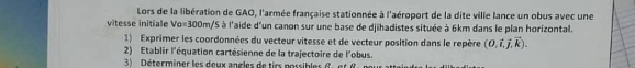 Lors de la libération de GAO, l'armée française stationnée à l'aéroport de la dite ville lance un obus avec une 
vitesse initiale Vo=300m VS à l'aide d'un canon sur une base de djihadistes située à 6km dans le plan horizontal. 
1) Exprimer les coordonnées du vecteur vitesse et de vecteur position dans le repère (0.dot i,dot j,vector k). 
2) Etablir l'équation cartésienne de la trajectoire de l'obus. 
3) Déterminer les deux angles de tirs possibles ( . e