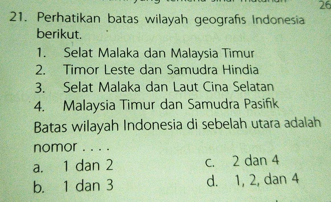 26
21. Perhatikan batas wilayah geografís Indonesia
berikut.
1. Selat Malaka dan Malaysia Timur
2. Timor Leste dan Samudra Hindia
3. Selat Malaka dan Laut Cina Selatan
4. Malaysia Timur dan Samudra Pasifik
Batas wilayah Indonesia di sebelah utara adalah
nomor . . . .
a. 1 dan 2 c. 2 dan 4
b. 1 dan 3 d. 1, 2, dan 4