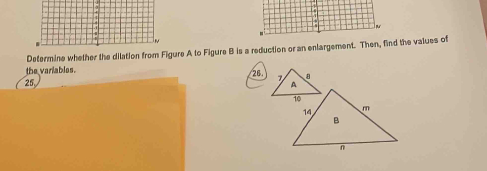 Determine whether the dilation from Figure A to Figure B is a reduction or an enlargement. Then, find the values of 
the variables.
25. 26.