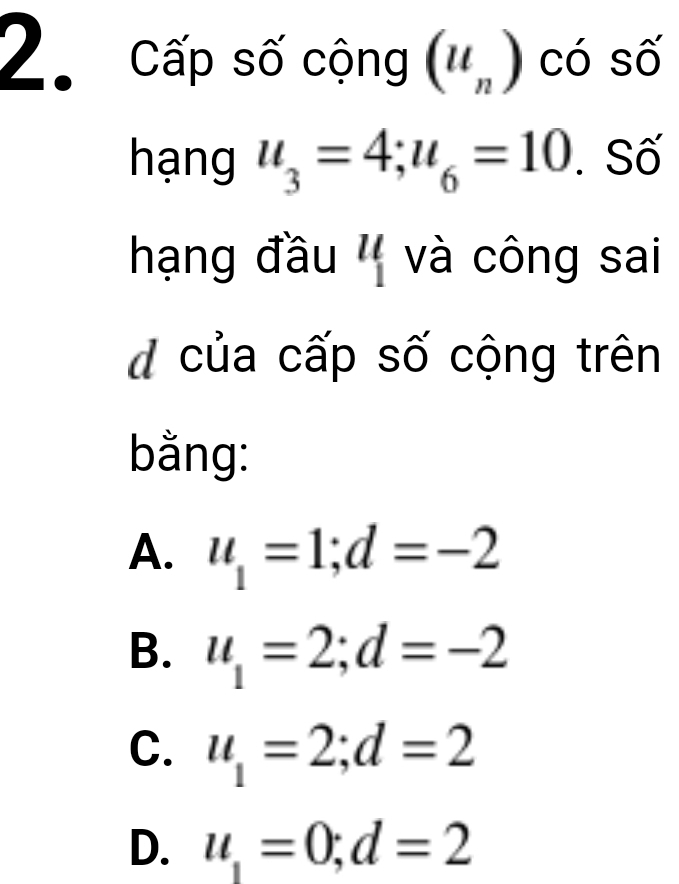 Cấp số cộng ('') có số
hạng u_3=4; u_6=10. Số
hạng đầu '' và công sai
d của cấp số cộng trên
bằng:
A. u_1=1; d=-2
B. u_1=2; d=-2
C. u_1=2; d=2
D. u_1=0; d=2