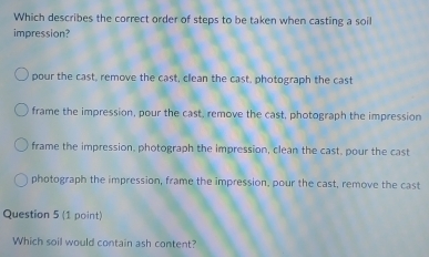 Which describes the correct order of steps to be taken when casting a soil
impression?
pour the cast, remove the cast, clean the cast, photograph the cast
frame the impression, pour the cast, remove the cast, photograph the impression
frame the impression, photograph the impression, clean the cast, pour the cast
photograph the impression, frame the impression, pour the cast, remove the cast
Question 5 (1 point)
Which soil would contain ash content?