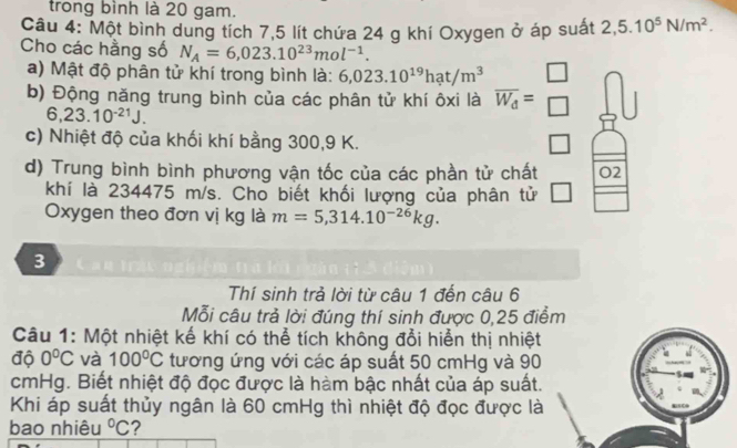 trong bình là 20 gam. 
Câu 4: Một bình dung tích 7,5 lít chứa 24 g khí Oxygen ở áp suất 2,5.10^5N/m^2. 
Cho các hằng số N_A=6,023.10^(23)mol^(-1). 
a) Mật độ phân tử khí trong bình là: 6,023.10^(19)hat/m^3
b) Động năng trung bình của các phân tử khí ôxi là overline W_d= □ /□  
6,23.10^(-21)J. 
c) Nhiệt độ của khối khí bằng 300, 9 K. □ 
d) Trung bình bình phương vận tốc của các phần tử chất O 2 
khí là 234475 m/s. Cho biết khối lượng của phân tử 
Oxygen theo đơn vị kg là m=5,314.10^(-26)kg. 
3 
Thí sinh trả lời từ câu 1 đến câu 6 
Mỗi câu trả lời đúng thí sinh được 0,25 điểm 
Câu 1: Một nhiệt kế khí có thể tích không đổi hiển thị nhiệt 
độ 0°C và 100°C tương ứng với các áp suất 50 cmHg và 90
cmHg. Biết nhiệt độ đọc được là hàm bậc nhất của áp suất. 
Khi áp suất thủy ngân là 60 cmHg thì nhiệt độ đọc được là 
bao nhiêu°C ?