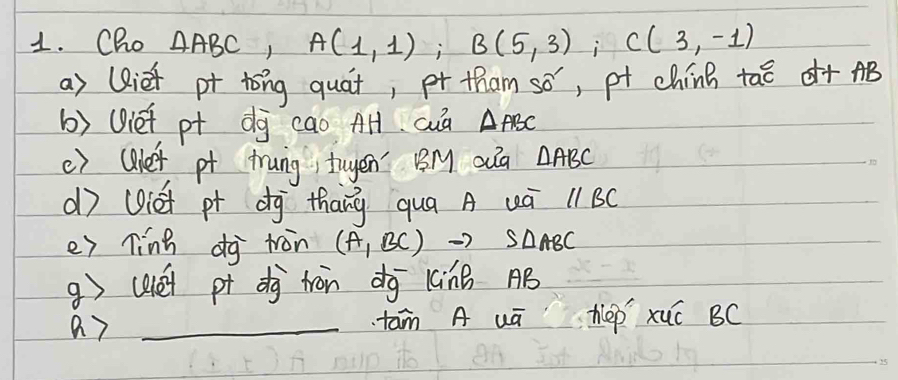 Cho △ ABC, A(1,1); B(5,3); C(3,-1)
a) (Riet pt tong quát, pr tham 50° , pt china tao d+AB
b) Viet pt dg cao AH cua △ ABC
() (lef pt trung tuyen' BM oua △ ABC
d (iet pt dg thāng qua A uú llBC 
e) ling dj ton (A_1BCendpmatrix ABC
g (aéi pt dj tron dg 1áinB AB
a 7 _tam A uū hep xuó BC