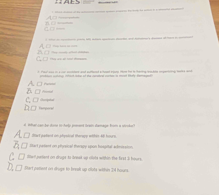 AES
! Which divisien of the autsnomic nervaus eyetem prepares the body for action in a streasful situation?
Perosyrpadiutic
Illympathetic
2. What so myasthenia gravis, MS, autism spectrum disorder, and Alzheimer's disease all have in common?
They have no cure
They mostly affsct children.
They are all fatal diseases.
3. Paul was in a car accident and suffered a head injury. Now he is having trouble organizing tasks and
problem solving. Which lobe of the cerebral cortex is most likely damaged?
Parietal
Frontal
Occipital
Temporal
4. What can be done to help prevent brain damage from a stroke?
Start patient on physical therapy within 48 hours.
Start patient on physical therapy upon hospital admission.
Start patient on drugs to break up clots within the first 3 hours.
Start patient on drugs to break up clots within 24 hours.