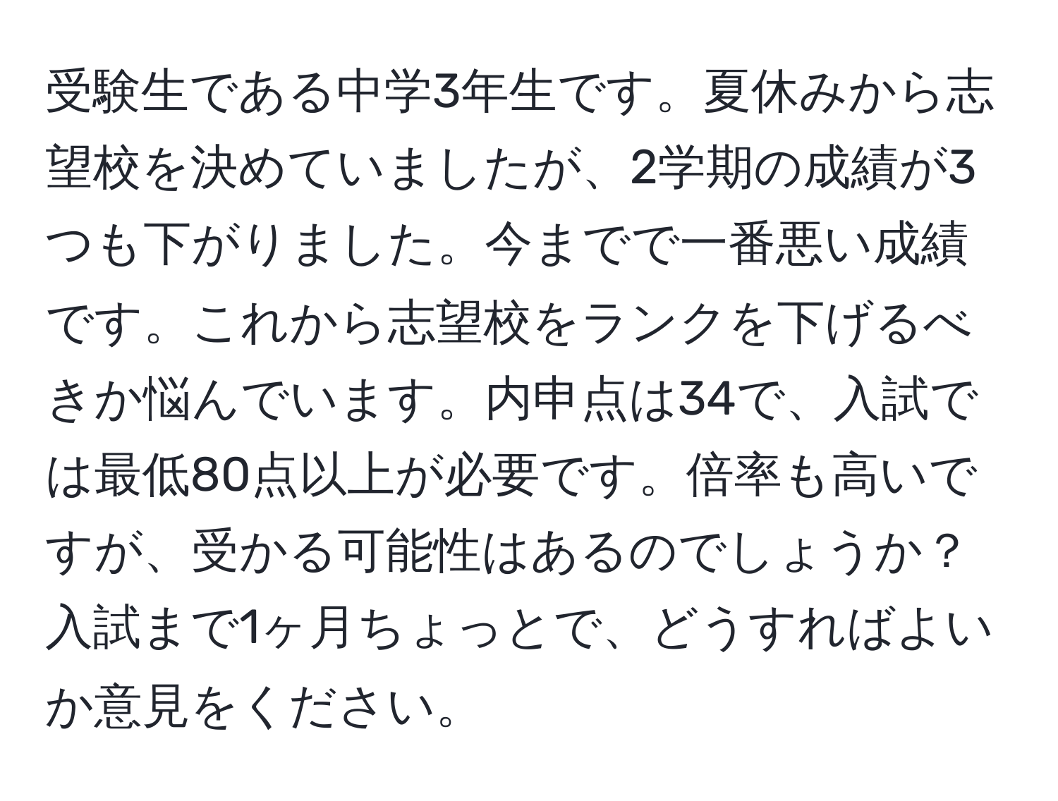 受験生である中学3年生です。夏休みから志望校を決めていましたが、2学期の成績が3つも下がりました。今までで一番悪い成績です。これから志望校をランクを下げるべきか悩んでいます。内申点は34で、入試では最低80点以上が必要です。倍率も高いですが、受かる可能性はあるのでしょうか？入試まで1ヶ月ちょっとで、どうすればよいか意見をください。