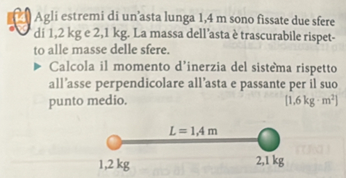 Agli estremi di un’asta lunga 1,4 m sono fissate due sfere
di 1,2 kg e 2,1 kg. La massa dell’asta è trascurabile rispet-
to alle masse delle sfere.
Calcola il momento d’inerzia del sistema rispetto
all’asse perpendicolare all’asta e passante per il suo
punto medio. [1.6kg· m^2]