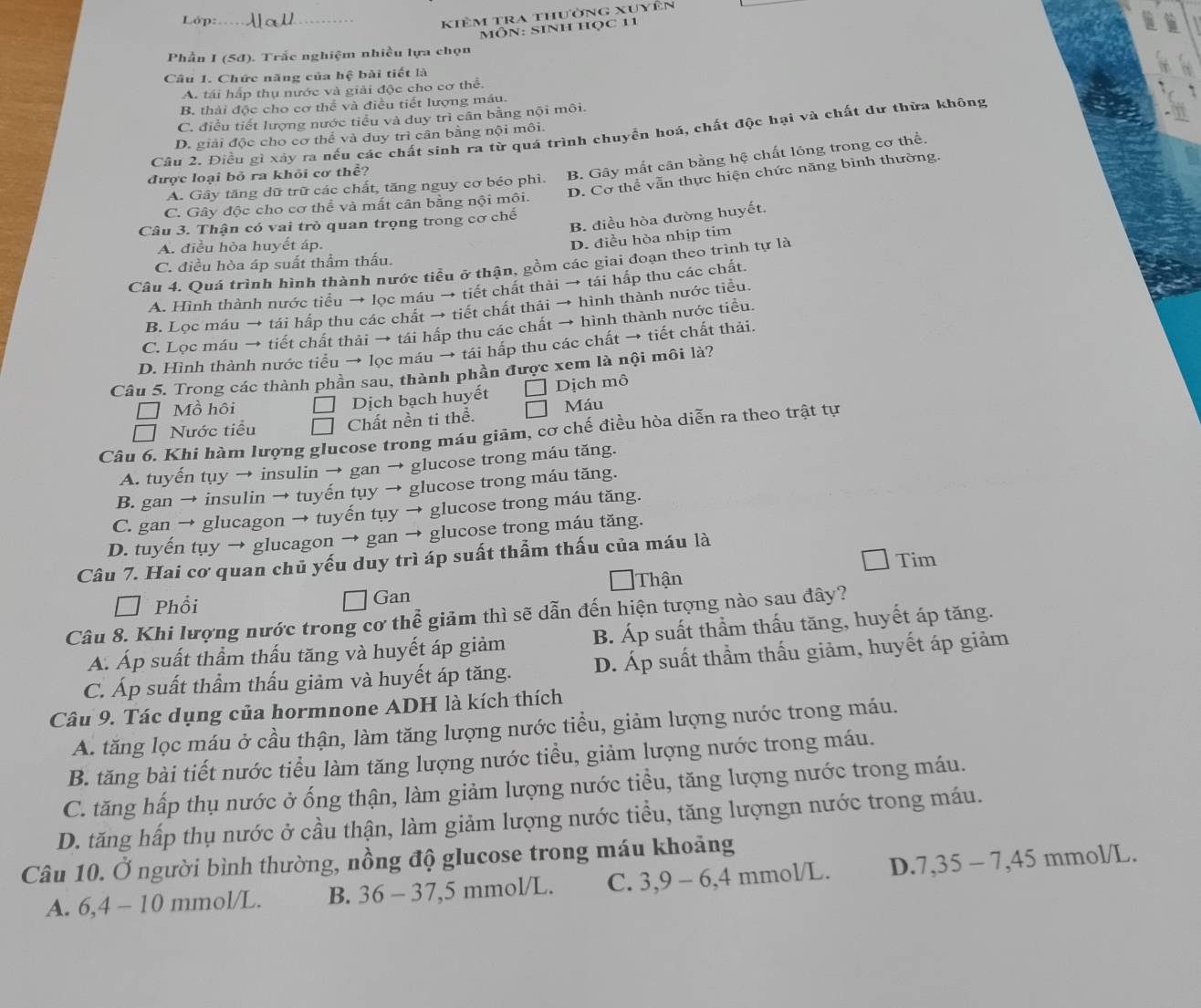 Lớp:_
kiêm tra thường xuyên
MôN: SINH học 11
Phần I (5đ). Trắc nghiệm nhiều lựa chọn
Câu 1. Chức năng của hệ bài tiết là
A. tái hấp thụ nước và giải độc cho cơ thể.
B. thải độc cho cơ thể và điều tiết lượng máu.
C. điều tiết lượng nước tiểu và duy trì cân bằng nội môi.
Câu 2. Điều gì xây ra nếu các chất sinh ra từ quá trình chuyển hoá, chất độc hại và chất dư thừa không
D. giải độc cho cơ thể và duy trì cân bằng nội môi.
A. Gây tăng dữ trữ các chất, tăng nguy cơ béo phì. B. Gây mất cân bằng hệ chất lông trong cơ thể.
D. Cơ thể vẫn thực hiện chức năng bình thường.
được loại bỏ ra khỏi cơ thể?
C. Gây độc cho cơ thể và mất cân bằng nội môi.
B. điều hòa đường huyết.
Câu 3. Thận có vai trò quan trọng trong cơ chế
A. điều hòa huyết áp.
D. điều hòa nhịp tim
C. điều hòa áp suất thầm thấu.
Câu 4. Quá trình hình thành nước tiểu ở thận, gồm các giai đoạn theo trình tự là
A. Hình thành nước tiểu → lọc máu → tiết chất thải → tái hấp thu các chất.
B. Loc máu → tái hấp thu các chất → tiết chất thải → hình thành nước tiểu.
C. Lọc máu → tiết chất thải → tái hấp thu các chất → hình thành nước tiểu.
D. Hình thành nước tiểu → lọc máu → tái hấp thu các chất → tiết chất thải.
Câu 5. Trong các thành phần sau, thành phần được xem là nội môi là?
□ Mồ hôi Dịch bạch huyết Dịch mô
Nước tiểu Chất nền ti thể. Máu
Câu 6. Khi hàm lượng glucose trong máu giãm, cơ chế điều hòa diễn ra theo trật tự
A. tuyến tụy → insulin → gan → glucose trong máu tăng.
B. gan → insulin → tuyến tụy → glucose trong máu tăng.
C. gan → glucagon → tuyến tụy → glucose trong máu tăng.
D. tuyến tụy → glucagon → gan → glucose trong máu tăng.
Tim
Câu 7. Hai cơ quan chủ yếu duy trì áp suất thẩm thấu của máu là
Thận
□ Phổi □ Gan
Câu 8. Khi lượng nước trong cơ thể giảm thì sẽ dẫn đến hiện tượng nào sau đây?
A. Áp suất thầm thấu tăng và huyết áp giảm B. Áp suất thầm thấu tăng, huyết áp tăng.
C. Áp suất thầm thấu giảm và huyết áp tăng. D. Áp suất thầm thấu giảm, huyết áp giảm
Câu 9. Tác dụng của hormnone ADH là kích thích
A. tăng lọc máu ở cầu thận, làm tăng lượng nước tiểu, giảm lượng nước trong máu.
B. tăng bài tiết nước tiểu làm tăng lượng nước tiểu, giảm lượng nước trong máu.
C. tăng hấp thụ nước ở ống thận, làm giảm lượng nước tiểu, tăng lượng nước trong máu.
D. tăng hấp thụ nước ở cầu thận, làm giảm lượng nước tiểu, tăng lượngn nước trong máu.
Câu 10. Ở người bình thường, nồng độ glucose trong máu khoảng
A. 6,4 - 10 mmol/L. B. 36 - 37,5 mmol/L. C. 3,9 - 6,4 mmol/L. D.7,35 - 7,45 mmol/L.