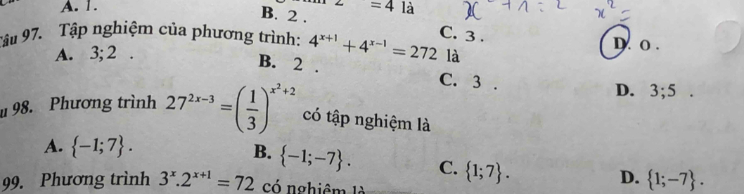 A. 1. z=4 là
B. 2. C. 3.
Tâu 97. Tập nghiệm của phương trình: 4^(x+1)+4^(x-1)=272 là D. o.
A. 3; 2.
B. 2. C. 3.
D. 3; 5. 
u 98. Phương trình 27^(2x-3)=( 1/3 )^x^2+2 có tập nghiệm là
A.  -1;7. B.  -1;-7.
C.  1;7. 
99. Phương trình 3^x.2^(x+1)=72 có nghiêm là
D.  1;-7.