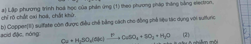 Lập phương trình hoá học của phản ứng (1) theo phương pháp thăng bằng electron, 
chỉ rõ chất oxi hoá, chất khử. 
b) Copper(II) sulfate còn được điều chế bằng cách cho đồng phế liệu tác dụng với sulfuric
Cu+H_2SO_4(dac)xrightarrow t^0CuSO_4+SO_2+H_2O
acid đặc, nóng: (2) 
y ô nhiễm môi