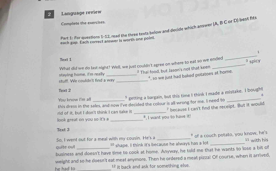 Language review 
Complete the exercises. 
Part 1: For questions 1-12, read the three texts below and decide which answer (A, B C or D) best fits 
each gap. Each correct answer is worth one point. 
1 
Text 1 
_ 
3 
What did we do last night? Well, we just couldn't agree on where to eat so we ended 
² Thai food, but Jason's not that keen spicy 
staying home. I'm really_ 
stuff. We couldn't find a way_ 
“, so we just had baked potatoes at home. 
Text 2 
You know I'm all_ 
5 getting a bargain, but this time I think I made a mistake. I bought 
6 
this dress in the sales, and now I've decided the colour is all wrong for me. I need to 
rid of it, but I don't think I can take it _7 because I can't find the receipt. But it would 
look great on you so it's a _⁸, I want you to have it! 
Text 3 
So, I went out for a meal with my cousin. He's a _° of a couch potato, you know, he's 
quite out shape. I think it's because he always has a lot _ 11 with his 
10 
business and doesn't have time to cook at home. Anyway, he told me that he wants to lose a bit of 
weight and so he doesn't eat meat anymore. Then he ordered a meat pizza! Of course, when it arrived, 
he had to _12 it back and ask for something else.