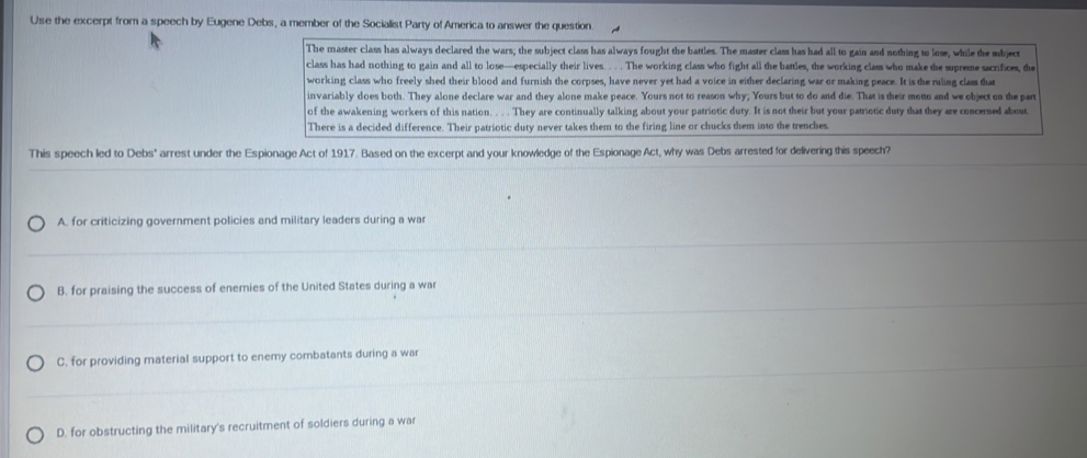 Use the excerpt from a speech by Eugene Debs, a member of the Socialist Party of America to answer the question
The master class has always declared the wars; the subject class has always fought the battles. The master class has had all to gain and nothing to lose, while the subject
class has had nothing to gain and all to lose—especially their lives. . . . The working class who fight all the battles, the working class who make the supreme sacrifices, the
working class who freely shed their blood and furnish the corpses, have never yet had a voice in either declaring war or making peace. It is the ruling clas that
invariably does both. They alone declare war and they alone make peace. Yours not to reason why; Yours but to do and die. That is their motto and we object on the part
of the awakening workers of this nation. . . They are continually talking about your patriotic duty. It is not their but your patriotic duty that they are concerned about.
There is a decided difference. Their patriotic duty never takes them to the firing line or chucks them into the trenches.
This speech led to Debs' arrest under the Espionage Act of 1917. Based on the excerpt and your knowledge of the Espionage Act, why was Debs arrested for delivering this speech?
A. for criticizing government policies and military leaders during a war
B. for praising the success of enemies of the United States during a war
C. for providing material support to enemy combatants during a war
D. for obstructing the military's recruitment of soldiers during a war