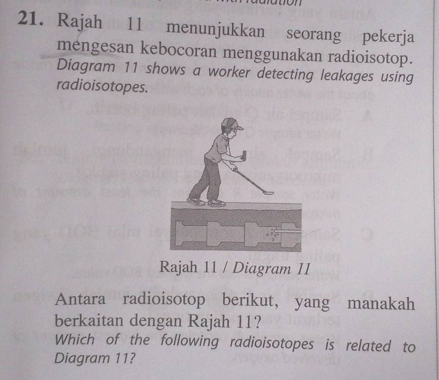 Rajah 11 menunjukkan seorang pekerja 
mengesan kebocoran menggunakan radioisotop. 
Diagram 11 shows a worker detecting leakages using 
radioisotopes. 
Rajah 11 / Diagram 11 
Antara radioisotop berikut, yang manakah 
berkaitan dengan Rajah 11? 
Which of the following radioisotopes is related to 
Diagram 11?