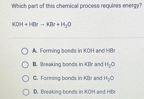 Which part of this chemical process requires energy?
KOH+HBrto KBr+H_2O
A. Forming bonds in KOH and HBr
B. Breaking bonds in KBr and H_2O
C. Forming bonds in KBr and H_2O
D. Breaking bonds in KOH and HBr