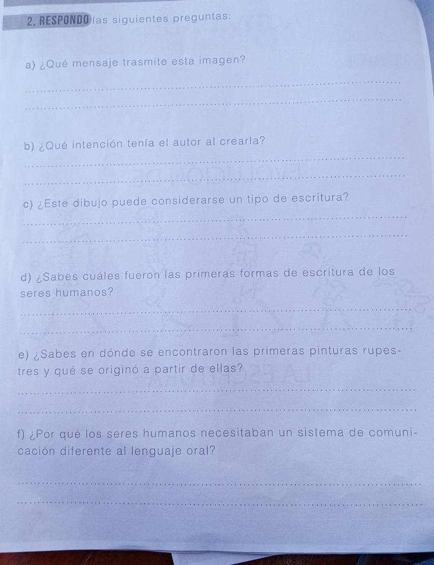 RESPONDOlas siguientes preguntas: 
a) ¿Qué mensaje trasmite esta imagen? 
_ 
_ 
_ 
b) ¿Qué intención tenía el autor al crearla? 
_ 
c) ¿Este dibujo puede considerarse un tipo de escritura? 
_ 
_ 
d) ¿Sabes cuáles fueron las primeras formas de escritura de los 
seres humanos? 
_ 
_ 
e) ¿Sabes en dónde se encontraron las primeras pinturas rupes- 
tres y qué se originó a partir de ellas? 
_ 
_ 
f) ¿Por qué los seres humanos necesitaban un sistema de comuni- 
cación diferente al lenguaje oral? 
_ 
_