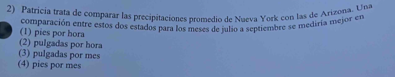 Patricía trata de comparar las precipitaciones promedio de Nueva York con las de Arizona. Una
comparación entre estos dos estados para los meses de julio a septiembre se mediría mejor en
(1) pies por hora
(2) pulgadas por hora
(3) pulgadas por mes
(4) pies por mes