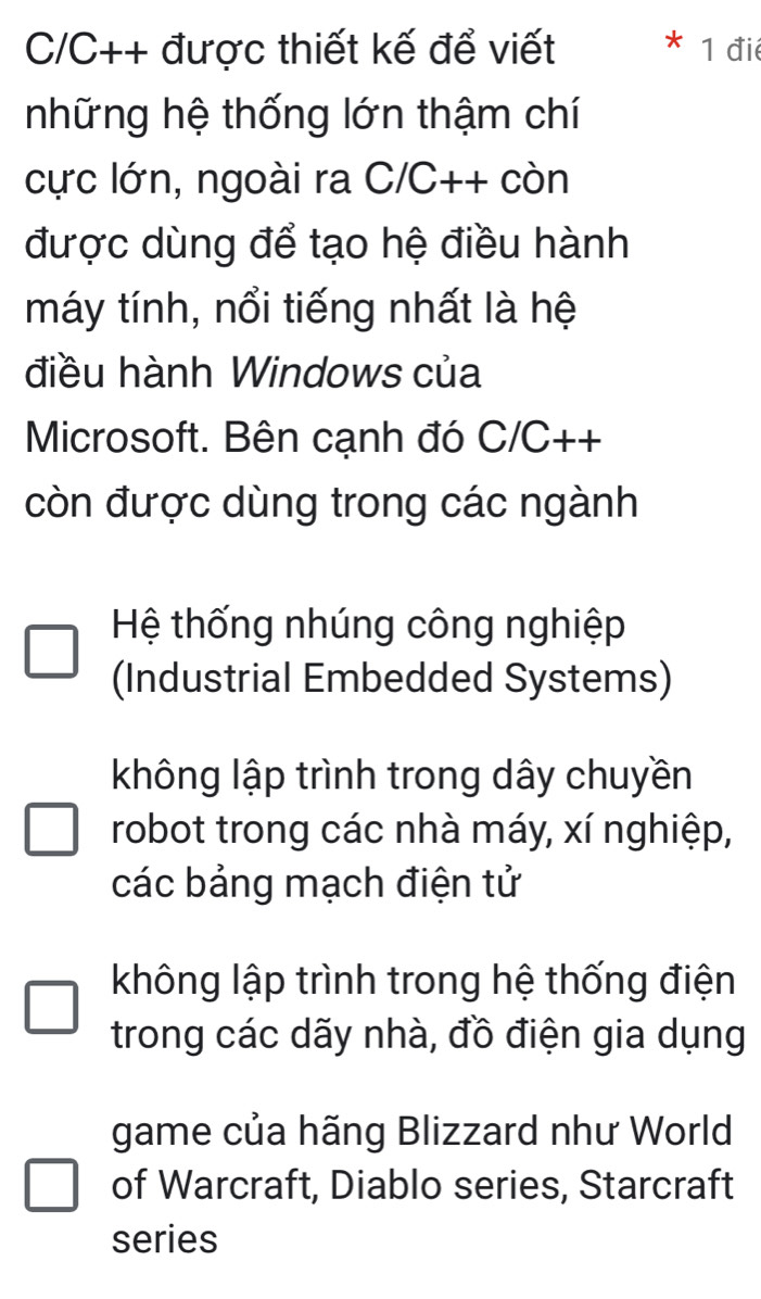 C/C++ được thiết kế để viết 1 điể
những hệ thống lớn thậm chí
cực lớn, ngoài ra C/C++ còn
được dùng để tạo hệ điều hành
máy tính, nổi tiếng nhất là hệ
điều hành Windows của
Microsoft. Bên cạnh đó C/C++
còn được dùng trong các ngành
Hệ thống nhúng công nghiệp
(Industrial Embedded Systems)
không lập trình trong dây chuyền
robot trong các nhà máy, xí nghiệp,
các bảng mạch điện tử
không lập trình trong hệ thống điện
trong các dãy nhà, đồ điện gia dụng
game của hãng Blizzard như World
of Warcraft, Diablo series, Starcraft
series