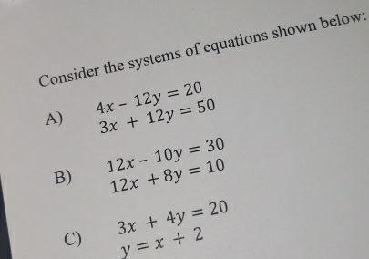 Consider the systems of equations shown below
4x-12y=20
A) 3x+12y=50
12x-10y=30
B) 12x+8y=10
C) 3x+4y=20
y=x+2