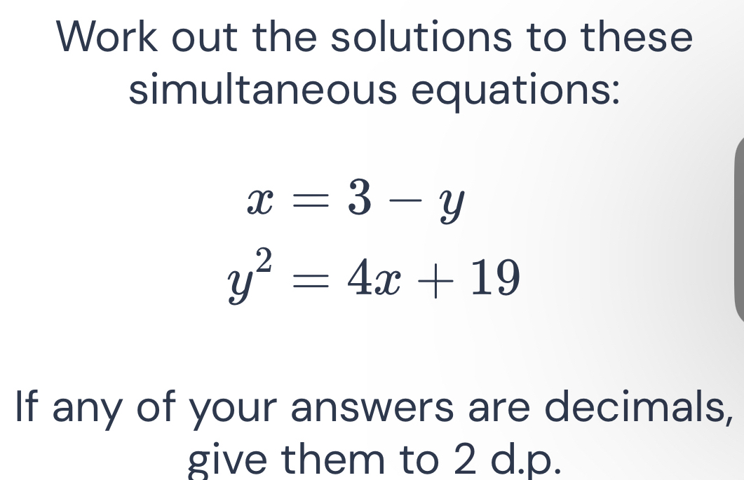 Work out the solutions to these
simultaneous equations:
x=3-y
y^2=4x+19
If any of your answers are decimals,
give them to 2 d. p.