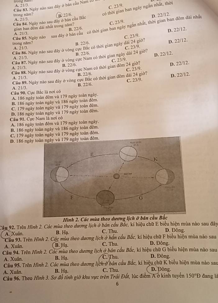 A. 21/3.
C. 23/9.
Câu 83. Ngày nào sau đây ở bán cầu Nam cU
Cầu 84. Ngày nào sau đây ở bán cầu Bắc B. 22/6. có thời gian ban ngày ngắn nhất, thời
trong năm?
A. 21/3.
B. 22/6. C. 23/9. D. 22/12.
gian ban đêm dài nhất trong năm?
Câu 85. Ngày nào sau đây ở bán cầu có thời gian ban ngày ngắn nhất, thời gian ban đêm dài nhất
D. 22/12.
A. 21/3.
trong năm?
B. 22/6.
D. 22/12.
Câu 86. Ngày nào sau đây ở vòng cực Bắc có thời gian ngày dài 24 giờ? C. 23/9.
A. 21/3.
B. 22/6.
D. 22/12.
Câu 87. Ngày nào sau đây ở vòng cực Nam có thời gian ngày dài 24 giờ? C. 23/9.
A. 21/3.
D. 22/12.
Câu 88. Ngày nào sau đây ở vòng cực Nam có thời gian đêm 24 giờ? C. 23/9.
A. 21/3.
B. 22/6.
A. 21/3. B. 22/6.
Câu 89. Ngày nào sau đây ở vòng cực Bắc có thời gian đêm dài 24 giờ? C. 23/9.
B. 22/6. C. 23/9. D. 22/12.
A. 21/3.
Câu 90. Cực Bắc là nơi có
A. 186 ngày toàn đêm và 179 ngày toàn ngày.
B. 186 ngày toàn ngày và 186 ngày toàn đêm.
C. 179 ngày toàn ngày và 179 ngày toàn đêm.
D. 186 ngày toàn ngày và 179 ngày toàn đêm.
Câu 91. Cực Nam là nơi có
A. 186 ngày toàn đêm và 179 ngày toàn ngày.
B. 186 ngày toàn ngày và 186 ngày toàn đêm.
C. 179 ngày toàn ngày và 179 ngày toàn đêm.
D. 186 ngày
Hình 2. Các mùa theo dương lịch ở bán cầu Bắc
Câu 92. Trên Hình 2. Các mùa theo dương lịch ở bán cầu Bắc, kí hiệu chữ E biểu hiện mùa nào sau đây
A. Xuân. B. Hạ. C. Thu.
D. Đông.
Cầu 93. Trên Hình 2. Các mùa theo dương lịch ở hần cầu Bắc, kí hiệu chữ F biểu hiện mùa nào sau
A. Xuân. B. Hạ. C. Thu. D. Đông.
Câu 94. Trên Hình 2. Các mùa theo dương lịch ở bản cầu Bắc, kí hiệu chữ G biểu hiện mùa nào sau
A. Xuân. B. Hạ. C. Thu. D. Đông.
Câu 95. Trên Hình 2. Các mùa theo dương lịch ở bán cầu Bắc, kí hiệu chữ K biểu hiện mùa nào sau
A. Xuân. B. Hạ. C. Thu. D. Đông.
Câu 96. Theo Hình 3. Sơ đồ tinh giờ khu vực trên Trái Đất, lúc điểm A ở kinh tuyến 150°D đang là
6